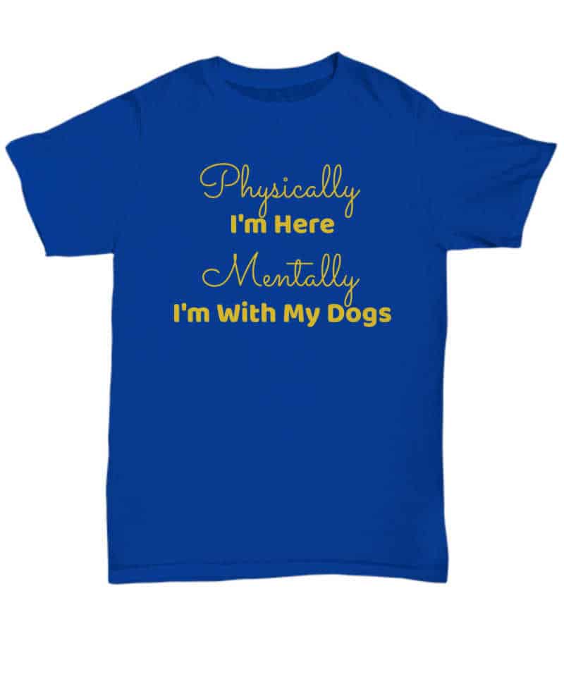 Tshirt that says "Physically I'm here. Mentally I'm with my dogs."